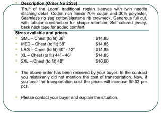  Description (Order No 2558) 
‘Fruit of the Loom’ traditional raglan sleeves with twin needle 
stitching detail, Cotton rich fleece 70% cotton and 30% polyester, 
Seamless no sag cotton/elastane rib crewneck, Generous full cut, 
with tubular construction for shape retention, Self-colored jersey, 
back neck tape for added comfort 
Sizes available and prices 
 SML – Chest (to fit) 36” $14.85 
 MED – Chest (to fit) 38” $14.85 
 LRG – Chest (to fit) 40” - 42” $14.85 
 XL – Chest (to fit) 44” - 46” $14.85 
 2XL – Chest (to fit) 48” $16.60 
 The above order has been received by your buyer. In the contract 
you mistakenly did not mention the cost of transportation. Now, if 
you bear the transportation cost the prices will increase $0.02 per 
pcs. 
 Please contact your buyer and explain the situation. 
 