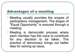 Advantages of a meeting 
Meeting usually provides the scopes of 
participatory management. The slogan of 
“Equal Opportunity” is ensured through a 
meeting. 
Meeting is democratic process where 
each member has the voice to contribute 
for any decision to be taken. The 
practice of democracy brings out better 
idea for solving ay issue. 
 