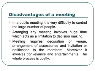 Disadvantages of a meeting 
 In a public meeting it is very difficulty to control 
the large number of people. 
 Arranging any meeting involves huge time 
which acts as a limitation to decision making. 
 Meeting requires decoration of venue, 
arrangement of accessories and invitation or 
notification to the members. Moreover it 
involves conveyance and entertainments. The 
whole process is costly. 
 