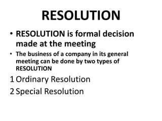 RESOLUTION 
• RESOLUTION is formal decision 
made at the meeting 
• The business of a company in its general 
meeting can be done by two types of 
RESOLUTION 
1 Ordinary Resolution 
2 Special Resolution 
 