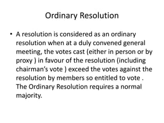 Ordinary Resolution 
• A resolution is considered as an ordinary 
resolution when at a duly convened general 
meeting, the votes cast (either in person or by 
proxy ) in favour of the resolution (including 
chairman’s vote ) exceed the votes against the 
resolution by members so entitled to vote . 
The Ordinary Resolution requires a normal 
majority. 
 