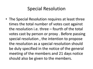 Special Resolution 
• The Special Resolution requires at least three 
times the total number of votes cast against 
the resolution i.e. three – fourth of the total 
votes cast by person or proxy . Before passing 
special resolution , the intention to propose 
the resolution as a special resolution should 
be duly specified in the notice of the general 
meeting of the members and 21 days notice 
should also be given to the members. 
 