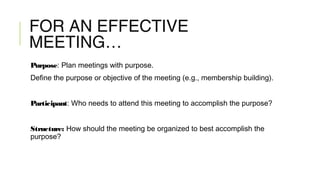 FOR AN EFFECTIVE
MEETING…
Purpose: Plan meetings with purpose.
Define the purpose or objective of the meeting (e.g., membership building).
Participant: Who needs to attend this meeting to accomplish the purpose?
Structure: How should the meeting be organized to best accomplish the
purpose?
 