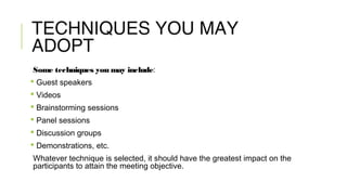 TECHNIQUES YOU MAY
ADOPT
Some techniques you may include:
 Guest speakers
 Videos
 Brainstorming sessions
 Panel sessions
 Discussion groups
 Demonstrations, etc.
Whatever technique is selected, it should have the greatest impact on the
participants to attain the meeting objective.
 