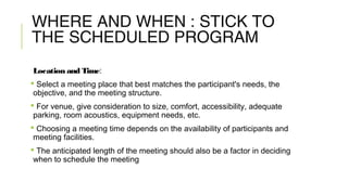 WHERE AND WHEN : STICK TO
THE SCHEDULED PROGRAM
Location and Time:
 Select a meeting place that best matches the participant's needs, the
objective, and the meeting structure.
 For venue, give consideration to size, comfort, accessibility, adequate
parking, room acoustics, equipment needs, etc.
 Choosing a meeting time depends on the availability of participants and
meeting facilities.
 The anticipated length of the meeting should also be a factor in deciding
when to schedule the meeting
 