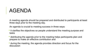 AGENDA
A meeting agenda should be prepared and distributed to participants at least
three days prior to the meeting day.
An agenda is crucial to meeting success in three ways:
 it clarifies the objectives so people understand the meeting purpose and
tasks
 distributing the agenda prior to the meeting helps participants plan and
prepare to make an effective contribution and
 during the meeting, the agenda provides direction and focus for the
discussion
 