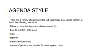 AGENDA STYLE
There are a variety of agenda styles but essentially they should contain at
least the following elements:
 title (e.g., membership drive followup meeting),
 time (e.g. 8:00-10:00 a.m.)
 date
 location
 discussion items and
 names of persons responsible for covering each item.
 