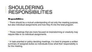 SHOULDERING
RESPONSIBILITIES
Responsibilities:
 There should be a mutual understanding of not only the meeting purpose,
but also individual assignments and how they fit into the total program.
 Those meetings that are more focused on brainstorming or creativity may
require little or no individual assignments.
 In task-oriented or policy deciding meetings, it is best to prepare a written
summary of assigned duties so individuals know what their responsibility is
for the meeting.
 
