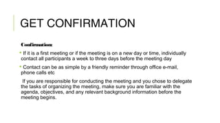 GET CONFIRMATION
Confirmation:
 If it is a first meeting or if the meeting is on a new day or time, individually
contact all participants a week to three days before the meeting day
 Contact can be as simple by a friendly reminder through office e-mail,
phone calls etc
If you are responsible for conducting the meeting and you chose to delegate
the tasks of organizing the meeting, make sure you are familiar with the
agenda, objectives, and any relevant background information before the
meeting begins.
 