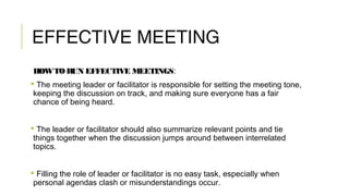 EFFECTIVE MEETING
HOWTORUN EFFECTIVE MEETINGS:
 The meeting leader or facilitator is responsible for setting the meeting tone,
keeping the discussion on track, and making sure everyone has a fair
chance of being heard.
 The leader or facilitator should also summarize relevant points and tie
things together when the discussion jumps around between interrelated
topics.
 Filling the role of leader or facilitator is no easy task, especially when
personal agendas clash or misunderstandings occur.
 