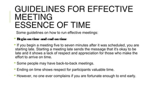 GUIDELINES FOR EFFECTIVE
MEETING
ESSENCE OF TIME
Some guidelines on how to run effective meetings:
 Begin on time and end on time
 If you begin a meeting five to seven minutes after it was scheduled, you are
starting late. Starting a meeting late sends the message that it's okay to be
late and it shows a lack of respect and appreciation for those who make the
effort to arrive on time.
 Some people may have back-to-back meetings.
 Ending on time shows respect for participants valuable time.
 However, no one ever complains if you are fortunate enough to end early.
 