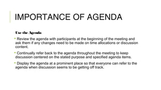 IMPORTANCE OF AGENDA
Use the Agenda
 Review the agenda with participants at the beginning of the meeting and
ask them if any changes need to be made on time allocations or discussion
content.
 Continually refer back to the agenda throughout the meeting to keep
discussion centered on the stated purpose and specified agenda items.
 Display the agenda at a prominent place so that everyone can refer to the
agenda when discussion seems to be getting off track.
 