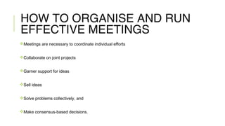HOW TO ORGANISE AND RUN
EFFECTIVE MEETINGS
Meetings are necessary to coordinate individual efforts
Collaborate on joint projects
Garner support for ideas
Sell ideas
Solve problems collectively, and
Make consensus-based decisions.
 