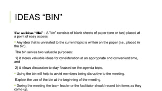 IDEAS “BIN”
Use an Ideas “Bin” - A "bin" consists of blank sheets of paper (one or two) placed at
a point of easy access
 Any idea that is unrelated to the current topic is written on the paper (i.e., placed in
the bin).
The bin serves two valuable purposes:
1) it stores valuable ideas for consideration at an appropriate and convenient time,
and
2) it allows discussion to stay focused on the agenda topic.
 Using the bin will help to avoid members being disruptive to the meeting.
Explain the use of the bin at the beginning of the meeting.
 During the meeting the team leader or the facilitator should record bin items as they
come up.
 