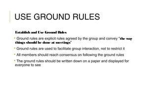 USE GROUND RULES
Establish and Use Ground Rules
 Ground rules are explicit rules agreed by the group and convey "the way
things should be done at meetings"
 Ground rules are used to facilitate group interaction, not to restrict it
 All members should reach consensus on following the ground rules
 The ground rules should be written down on a paper and displayed for
everyone to see
 