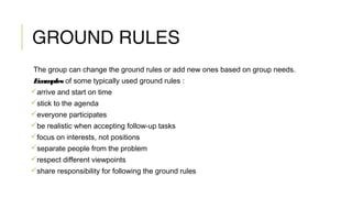 GROUND RULES
The group can change the ground rules or add new ones based on group needs.
Examples of some typically used ground rules :
arrive and start on time
stick to the agenda
everyone participates
be realistic when accepting follow-up tasks
focus on interests, not positions
separate people from the problem
respect different viewpoints
share responsibility for following the ground rules
 