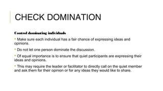 CHECK DOMINATION
Control dominating individuals
 Make sure each individual has a fair chance of expressing ideas and
opinions.
 Do not let one person dominate the discussion.
 Of equal importance is to ensure that quiet participants are expressing their
ideas and opinions.
 This may require the leader or facilitator to directly call on the quiet member
and ask them for their opinion or for any ideas they would like to share.
 