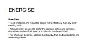 ENERGISE!
Bring Food
 Food energizes and motivates people more effectively than any other
meeting tactic.
 Although many people still prefer the standard coffee and samosas,
alternatives such as fruit, juice, and buiscuits can be provided.
 For afternoon meetings, cookies, hard candy, fruit, and sandwitches are
some suggestions
 
