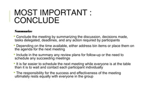 MOST IMPORTANT :
CONCLUDE
Summarize
 Conclude the meeting by summarizing the discussion, decisions made,
tasks delegated, deadlines, and any action required by participants
 Depending on the time available, either address bin items or place them on
the agenda for the next meeting
 Include in the summary any review plans for follow-up or the need to
schedule any succeeding meetings
 It is far easier to schedule the next meeting while everyone is at the table
than it is to wait and contact each participant individually
 The responsibility for the success and effectiveness of the meeting
ultimately rests equally with everyone in the group
 