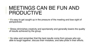 MEETINGS CAN BE FUN AND
PRODUCTIVE
 It's easy to get caught up in the pressure of the meeting and lose sight of
perspectives.
 Stress diminishes creativity and spontaneity and generally lowers the quality
of results achieved by the group.
 So relax and remember that the best results come from groups who are
able to laugh together, discuss their mistakes, and take pride in their efforts.
 