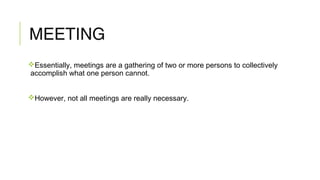 MEETING
Essentially, meetings are a gathering of two or more persons to collectively
accomplish what one person cannot.
However, not all meetings are really necessary.
 