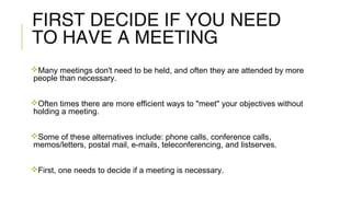 FIRST DECIDE IF YOU NEED
TO HAVE A MEETING
Many meetings don't need to be held, and often they are attended by more
people than necessary.
Often times there are more efficient ways to "meet" your objectives without
holding a meeting.
Some of these alternatives include: phone calls, conference calls,
memos/letters, postal mail, e-mails, teleconferencing, and listserves.
First, one needs to decide if a meeting is necessary.
 