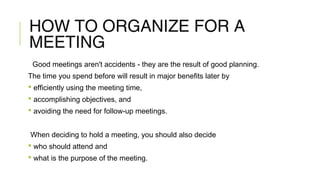 HOW TO ORGANIZE FOR A
MEETING
Good meetings aren't accidents - they are the result of good planning.
The time you spend before will result in major benefits later by
 efficiently using the meeting time,
 accomplishing objectives, and
 avoiding the need for follow-up meetings.
When deciding to hold a meeting, you should also decide
 who should attend and
 what is the purpose of the meeting.
 