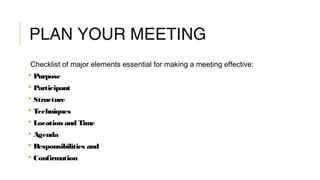 PLAN YOUR MEETING
Checklist of major elements essential for making a meeting effective:
 Purpose
 Participant
 Structure
 Techniques
 Location and Time
 Agenda
 Responsibilities and
 Confirmation
 