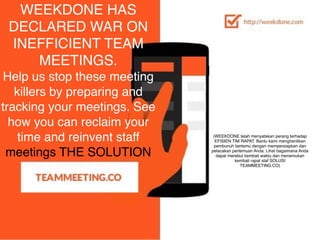 (WEEKDONE telah menyatakan perang terhadap
EFISIEN TIM RAPAT. Bantu kami menghentikan
pembunuh bertemu dengan mempersiapkan dan
pelacakan pertemuan Anda. Lihat bagaimana Anda
dapat merebut kembali waktu dan menemukan
kembali rapat staf SOLUSI 
TEAMMEETING.CO)
WEEKDONE HAS
DECLARED WAR ON
INEFFICIENT TEAM
MEETINGS.
Help us stop these meeting
killers by preparing and
tracking your meetings. See
how you can reclaim your
time and reinvent staff	
  
meetings THE SOLUTION 
 