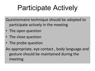 Participate Actively
Questionnaire technique should be adopted to
participate actively in the meeting
• The open question
• The close question
• The probe question
An appropriate, eye contact , body language and
gesture should be maintained during the
meeting
 