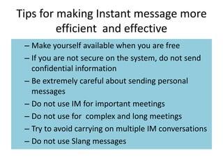 Tips for making Instant message more
efficient and effective
– Make yourself available when you are free
– If you are not secure on the system, do not send
confidential information
– Be extremely careful about sending personal
messages
– Do not use IM for important meetings
– Do not use for complex and long meetings
– Try to avoid carrying on multiple IM conversations
– Do not use Slang messages
 