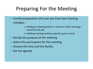 Preparing For the Meeting
– Careful preparation will save you from two meeting
mistakes :
» Holding a meeting when a memo or other message
would do the job
» Holding meeting without specific goal in mind
– Decide the purpose of the meeting
– Select the participants for the meeting
– Choose the time and the facility
– Set the agenda
 