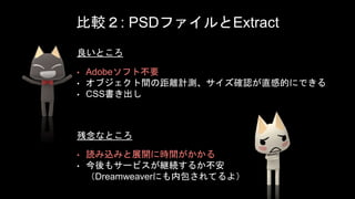 比較２: PSDファイルとExtract
• Adobeソフト不要
• オブジェクト間の距離計測、サイズ確認が直感的にできる
• CSS書き出し
• 読み込みと展開に時間がかかる
• 今後もサービスが継続するか不安
（Dreamweaverにも内包されてるよ）
良いところ
残念なところ
 