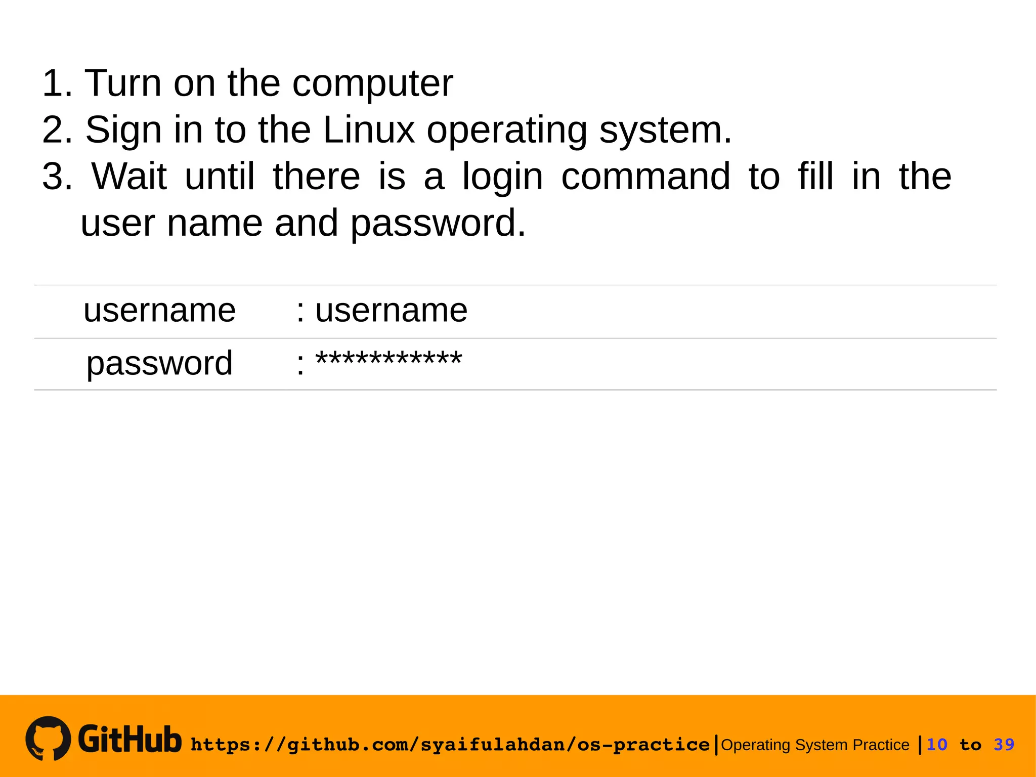 https://github.com/syaifulahdan/os­practice|Operating System Practice |10 to 39  1. Turn on the computer 2. Sign in to the Linux operating system. 3. Wait until there is a login command to fill in the user name and password. username : username password : *********** 