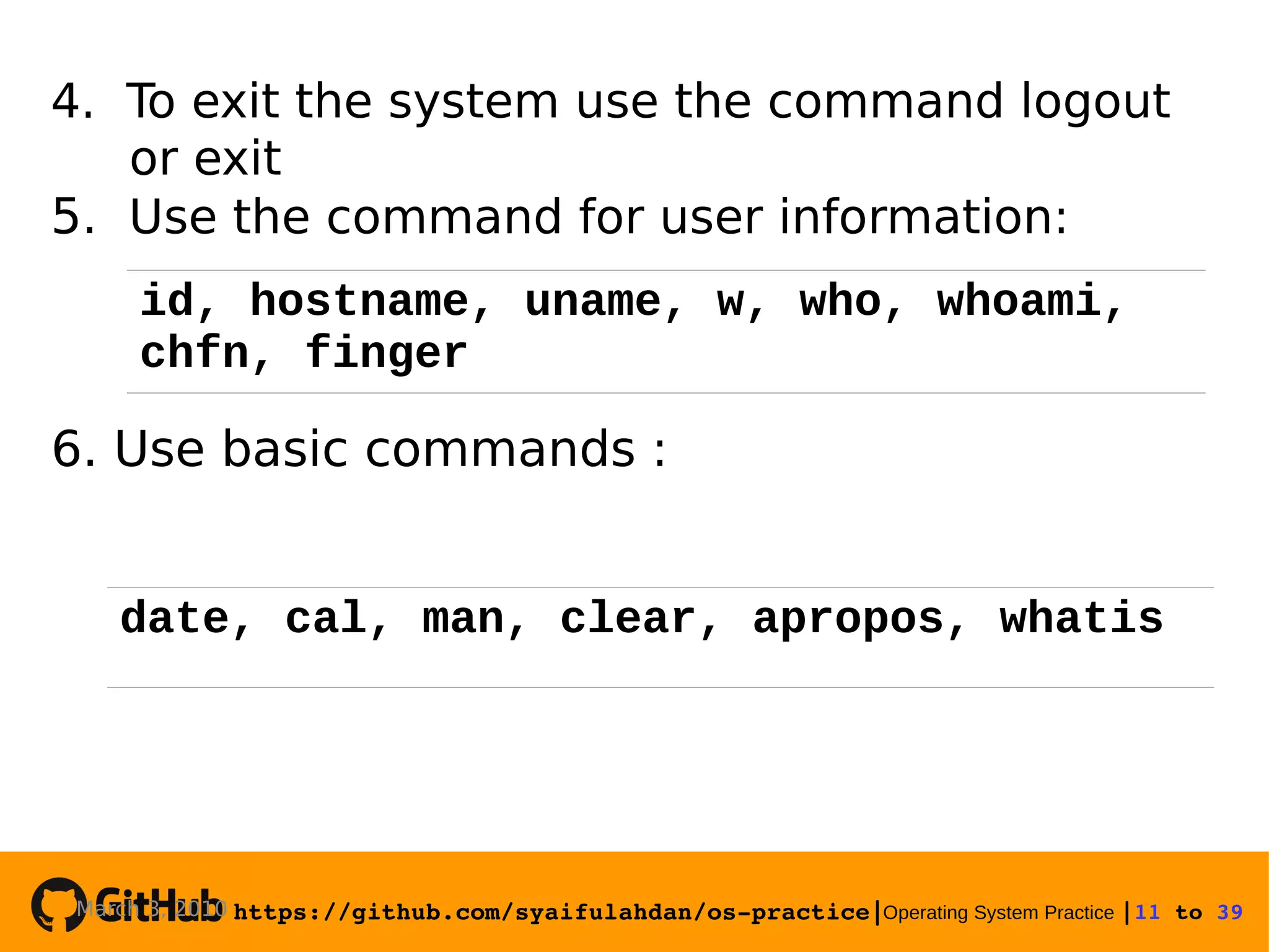 https://github.com/syaifulahdan/os­practice|Operating System Practice |11 to 39  4. To exit the system use the command logout or exit 5. Use the command for user information: 6. Use basic commands : March 3, 2010 date, cal, man, clear, apropos, whatis id, hostname, uname, w, who, whoami, chfn, finger 