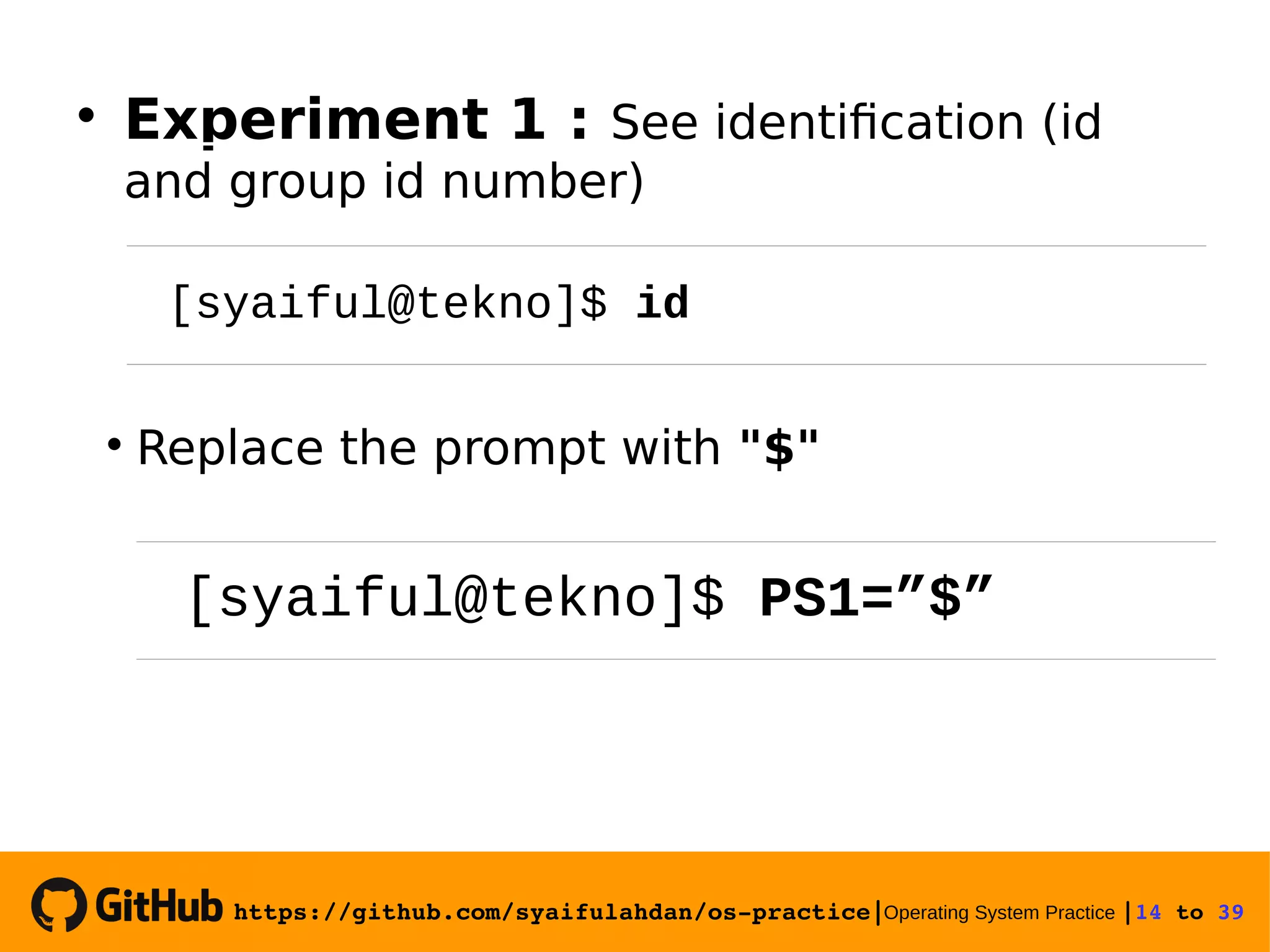https://github.com/syaifulahdan/os­practice|Operating System Practice |14 to 39   Experiment 1 : See identification (id and group id number)  Replace the prompt with "$" [syaiful@tekno]$ id [syaiful@tekno]$ PS1=”$” 