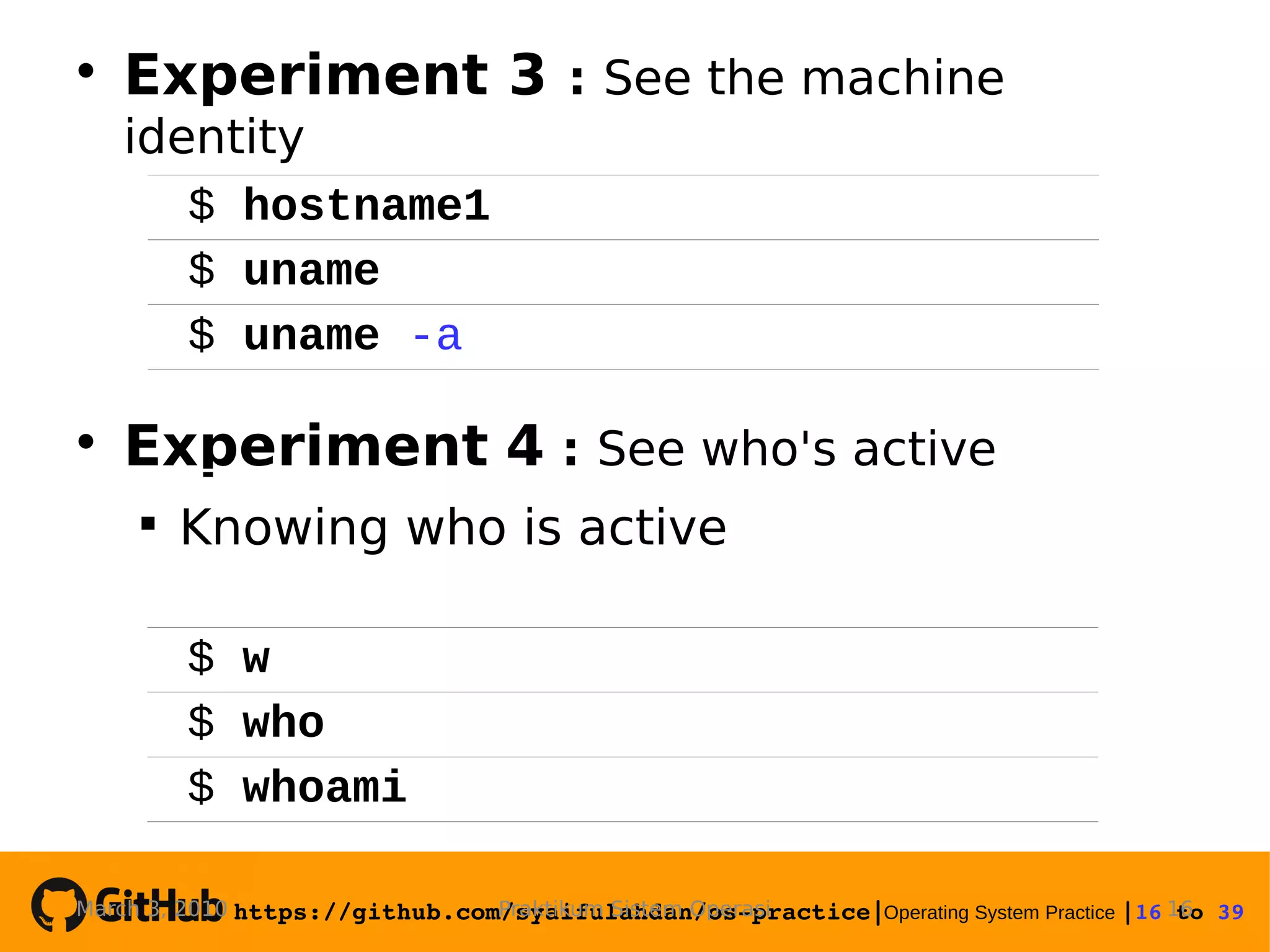 https://github.com/syaifulahdan/os­practice|Operating System Practice |16 to 39   Experiment 3 : See the machine identity  Experiment 4 : See who's active  Knowing who is active Praktikum Sistem OperasiMarch 3, 2010 16 $ hostname1 $ uname $ uname -a $ w $ who $ whoami 