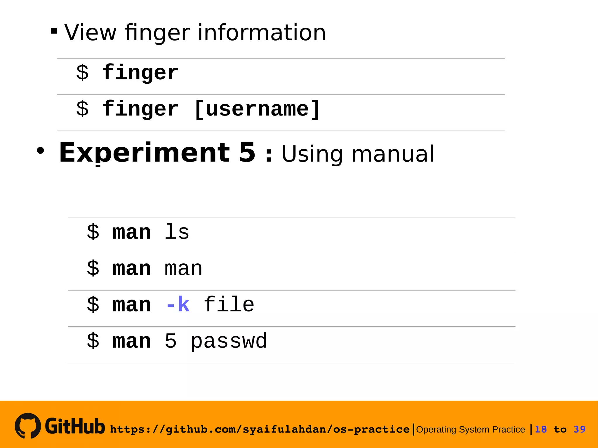https://github.com/syaifulahdan/os­practice|Operating System Practice |18 to 39   View finger information  Experiment 5 : Using manual $ finger $ finger [username] $ man ls $ man man $ man -k file $ man 5 passwd 