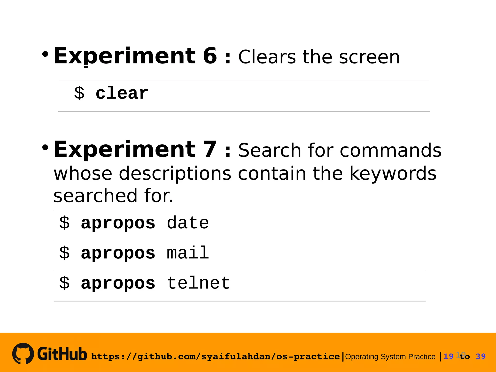 https://github.com/syaifulahdan/os­practice|Operating System Practice |19 to 39   Experiment 6 : Clears the screen  Experiment 7 : Search for commands whose descriptions contain the keywords searched for. 19 $ clear $ apropos date $ apropos mail $ apropos telnet 