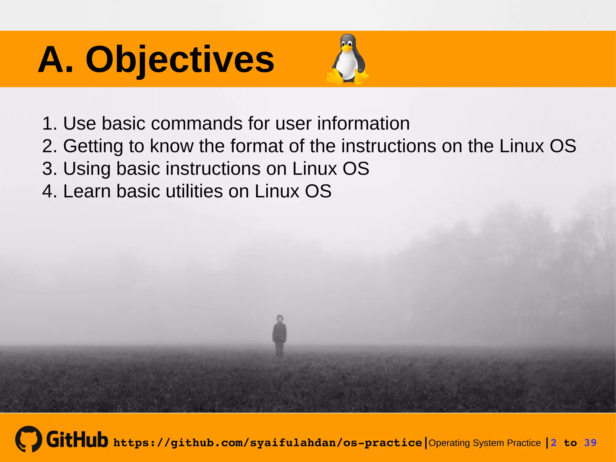 https://github.com/syaifulahdan/os­practice|Operating System Practice |2 to 39  A. Objectives 1. Use basic commands for user information 2. Getting to know the format of the instructions on the Linux OS 3. Using basic instructions on Linux OS 4. Learn basic utilities on Linux OS 