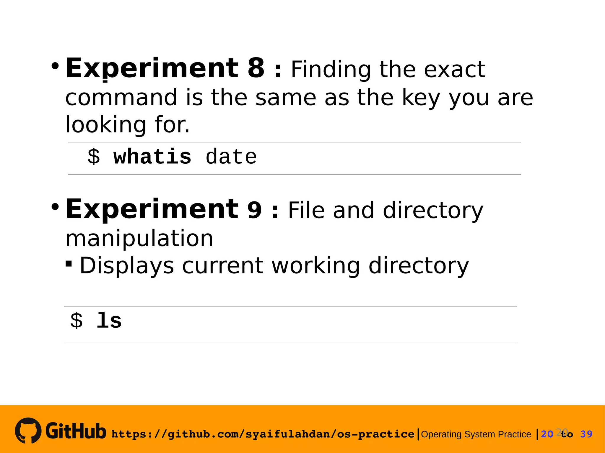 https://github.com/syaifulahdan/os­practice|Operating System Practice |20 to 39   Experiment 8 : Finding the exact command is the same as the key you are looking for.  Experiment 9 : File and directory manipulation  Displays current working directory 20 $ whatis date $ ls 