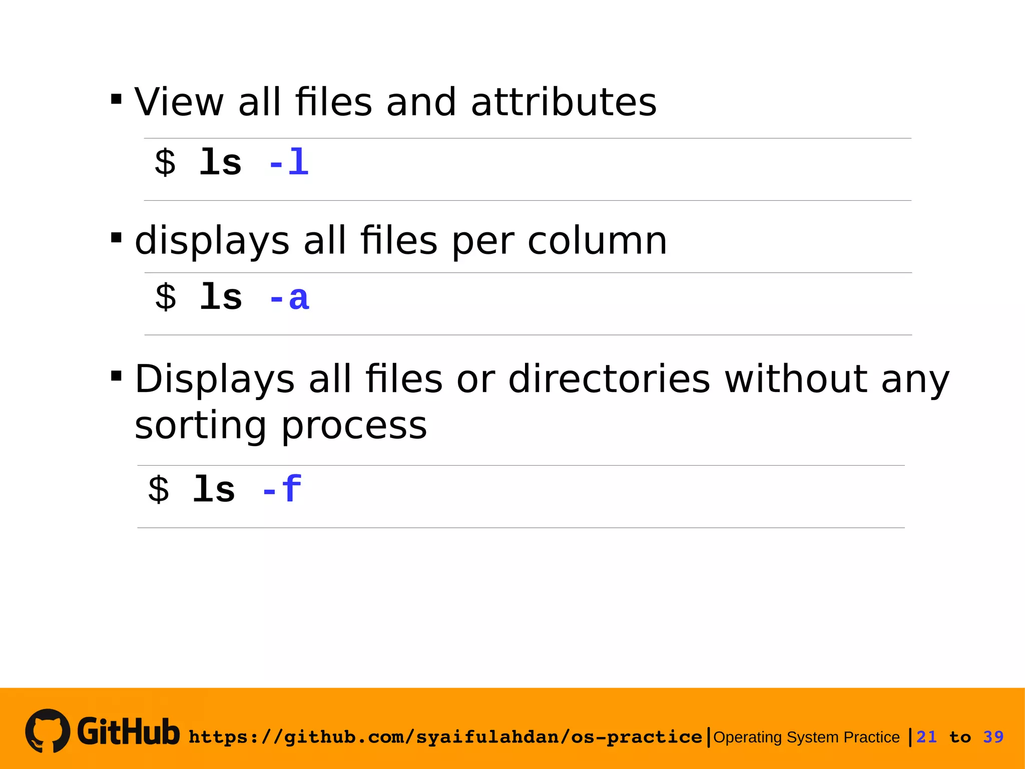 https://github.com/syaifulahdan/os­practice|Operating System Practice |21 to 39   View all files and attributes  displays all files per column  Displays all files or directories without any sorting process $ ls -l $ ls -a $ ls -f 