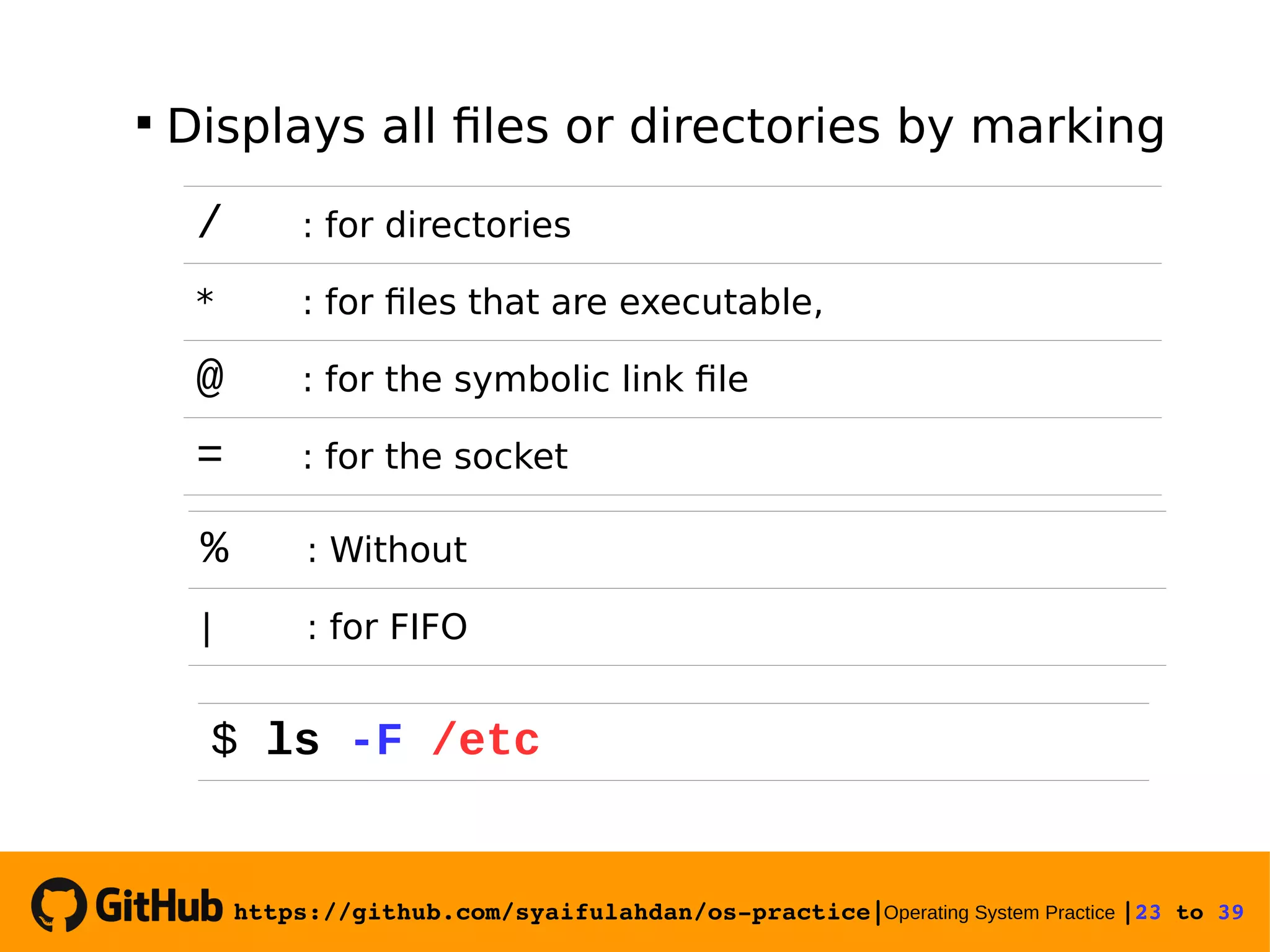 https://github.com/syaifulahdan/os­practice|Operating System Practice |23 to 39   Displays all files or directories by marking / : for directories * : for files that are executable, @ : for the symbolic link file = : for the socket % : Without | : for FIFO $ ls -F /etc 