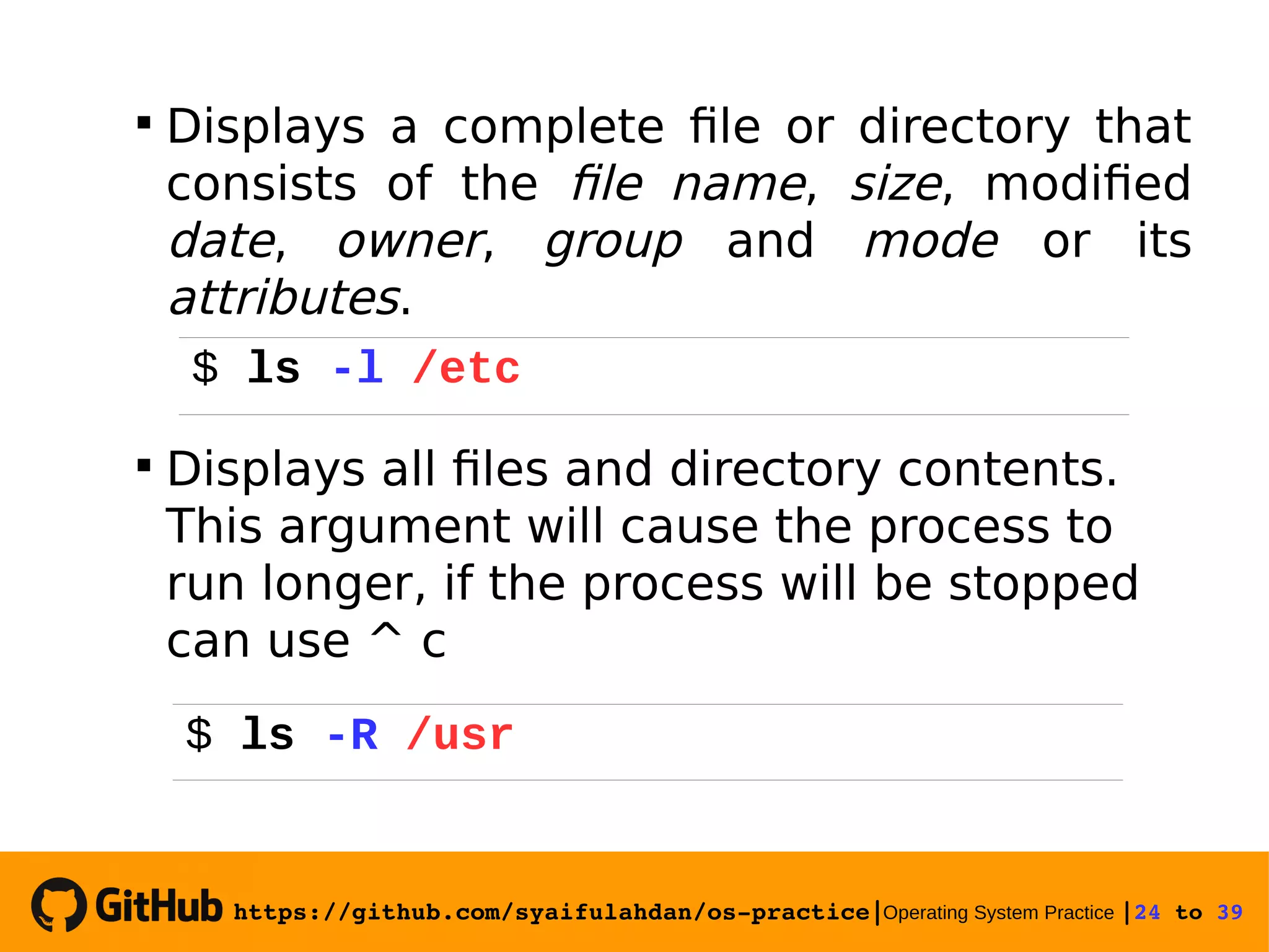 https://github.com/syaifulahdan/os­practice|Operating System Practice |24 to 39   Displays a complete file or directory that consists of the file name, size, modified date, owner, group and mode or its attributes.  Displays all files and directory contents. This argument will cause the process to run longer, if the process will be stopped can use ^ c $ ls -R /usr $ ls -l /etc 