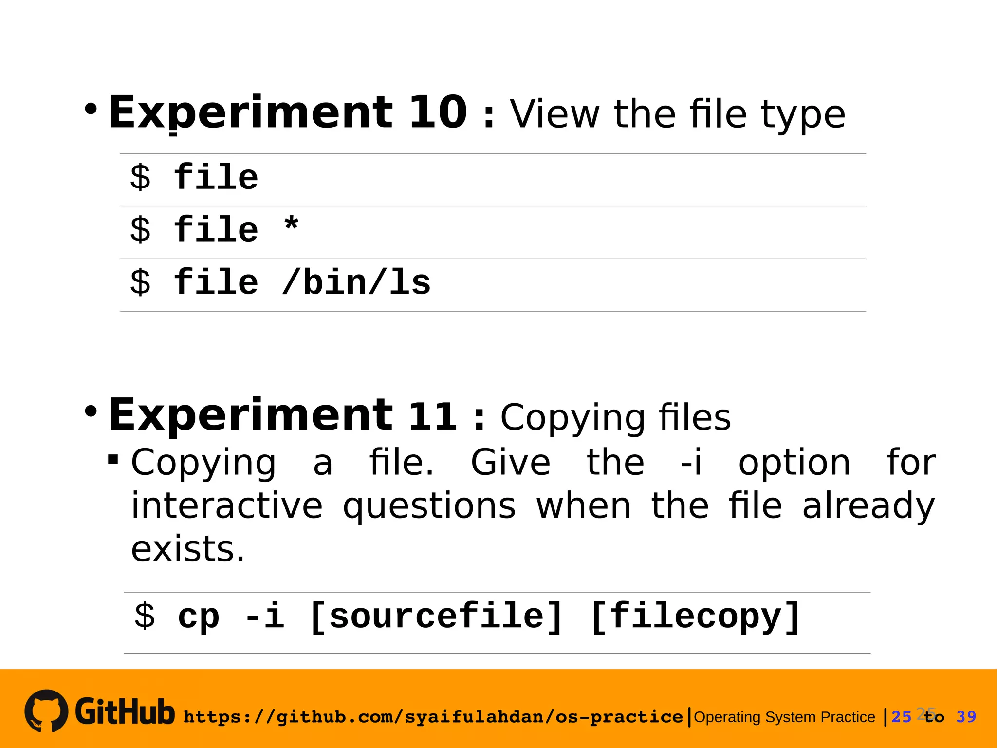 https://github.com/syaifulahdan/os­practice|Operating System Practice |25 to 39   Experiment 10 : View the file type  Experiment 11 : Copying files  Copying a file. Give the -i option for interactive questions when the file already exists. 25 $ file $ file * $ file /bin/ls $ cp -i [sourcefile] [filecopy] 