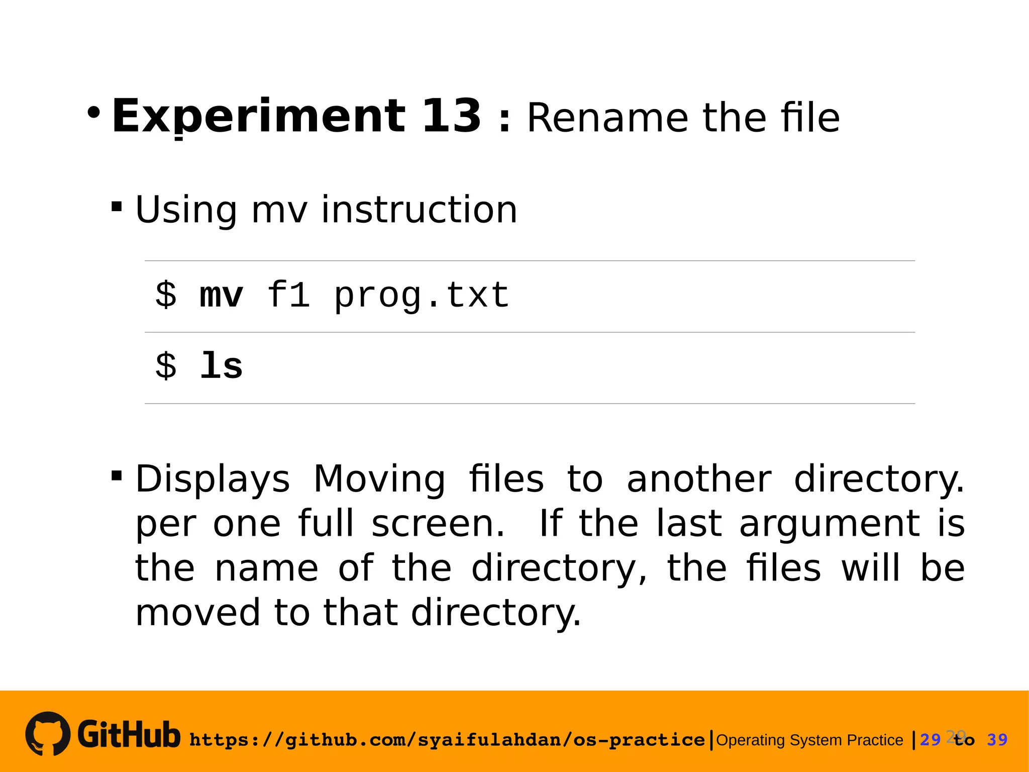 https://github.com/syaifulahdan/os­practice|Operating System Practice |29 to 39   Experiment 13 : Rename the file  Using mv instruction  Displays Moving files to another directory. per one full screen. If the last argument is the name of the directory, the files will be moved to that directory. 29 $ mv f1 prog.txt $ ls 