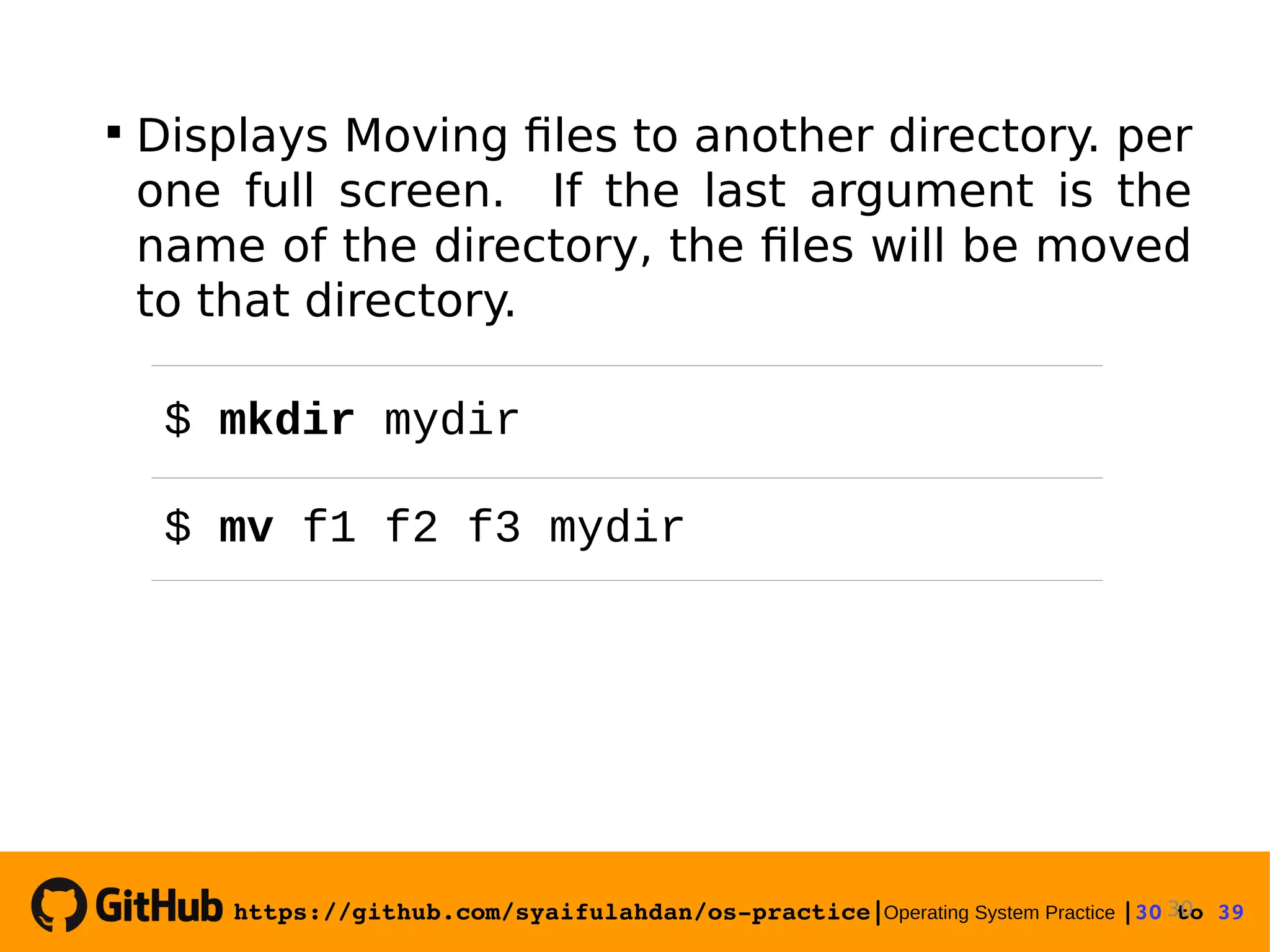 https://github.com/syaifulahdan/os­practice|Operating System Practice |30 to 39   Displays Moving files to another directory. per one full screen. If the last argument is the name of the directory, the files will be moved to that directory. 30 $ mkdir mydir $ mv f1 f2 f3 mydir 