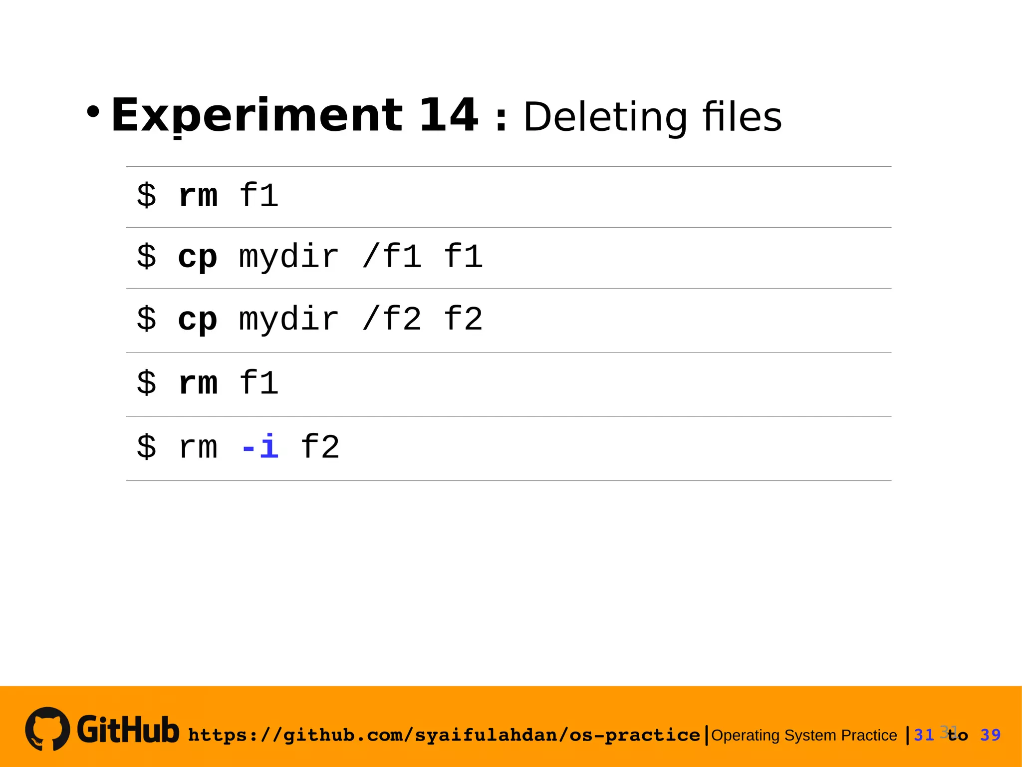 https://github.com/syaifulahdan/os­practice|Operating System Practice |31 to 39   Experiment 14 : Deleting files 31 $ rm f1 $ cp mydir /f1 f1 $ cp mydir /f2 f2 $ rm f1 $ rm -i f2 