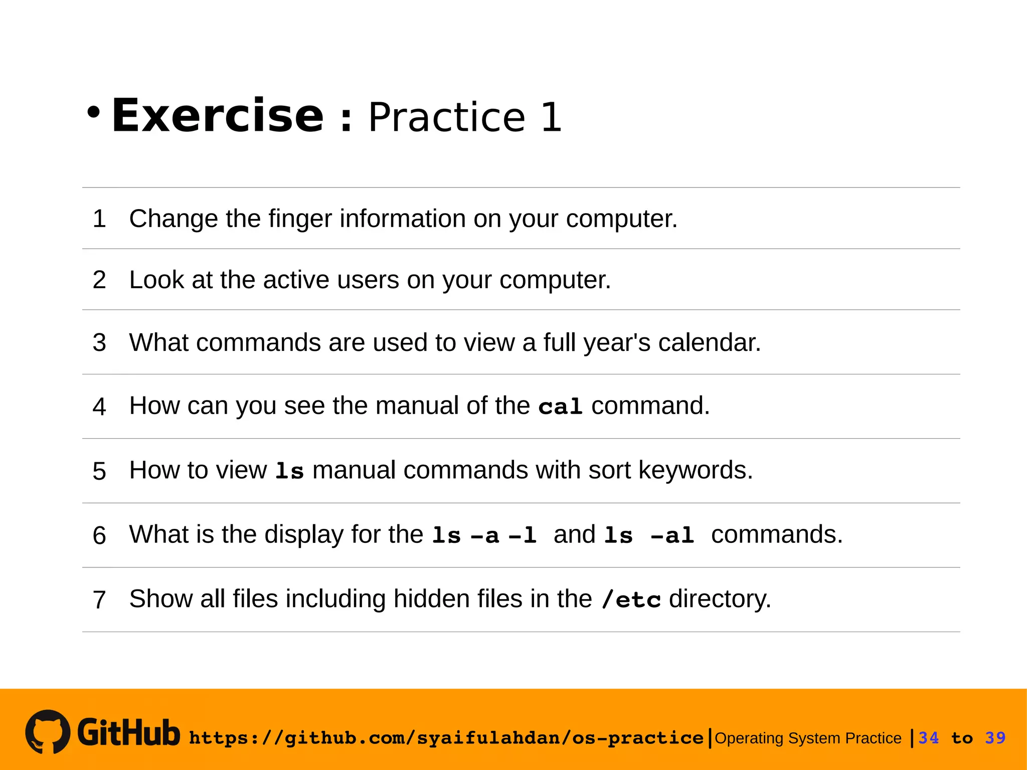 https://github.com/syaifulahdan/os­practice|Operating System Practice |34 to 39   Exercise : Practice 1 1 Change the finger information on your computer. 2 Look at the active users on your computer. 3 What commands are used to view a full year's calendar. 4 How can you see the manual of the cal command. 5 How to view ls manual commands with sort keywords. 6 What is the display for the ls ­a ­l and ls ­al commands. 7 Show all files including hidden files in the /etc directory. 