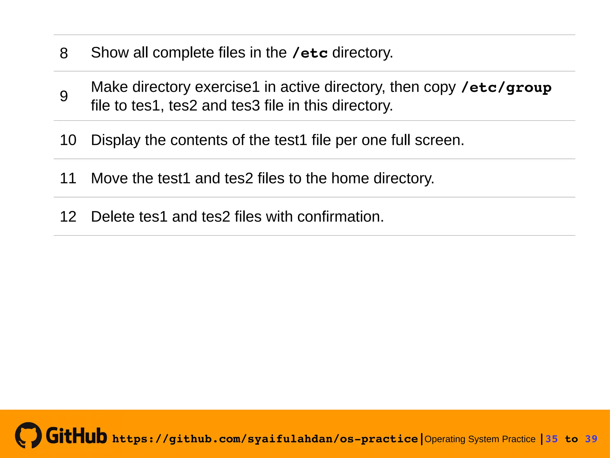 https://github.com/syaifulahdan/os­practice|Operating System Practice |35 to 39  8 Show all complete files in the /etc directory. 9 Make directory exercise1 in active directory, then copy /etc/group file to tes1, tes2 and tes3 file in this directory. 10 Display the contents of the test1 file per one full screen. 11 Move the test1 and tes2 files to the home directory. 12 Delete tes1 and tes2 files with confirmation. 